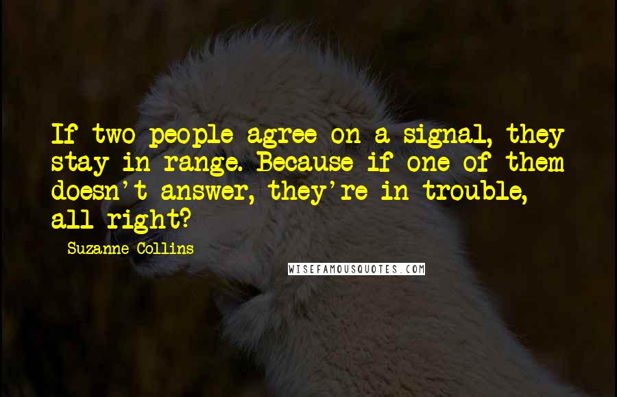Suzanne Collins Quotes: If two people agree on a signal, they stay in range. Because if one of them doesn't answer, they're in trouble, all right?