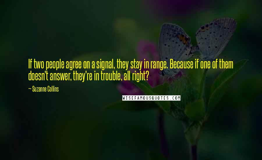 Suzanne Collins Quotes: If two people agree on a signal, they stay in range. Because if one of them doesn't answer, they're in trouble, all right?