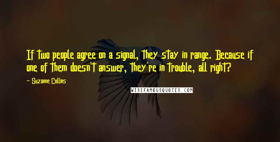 Suzanne Collins Quotes: If two people agree on a signal, they stay in range. Because if one of them doesn't answer, they're in trouble, all right?