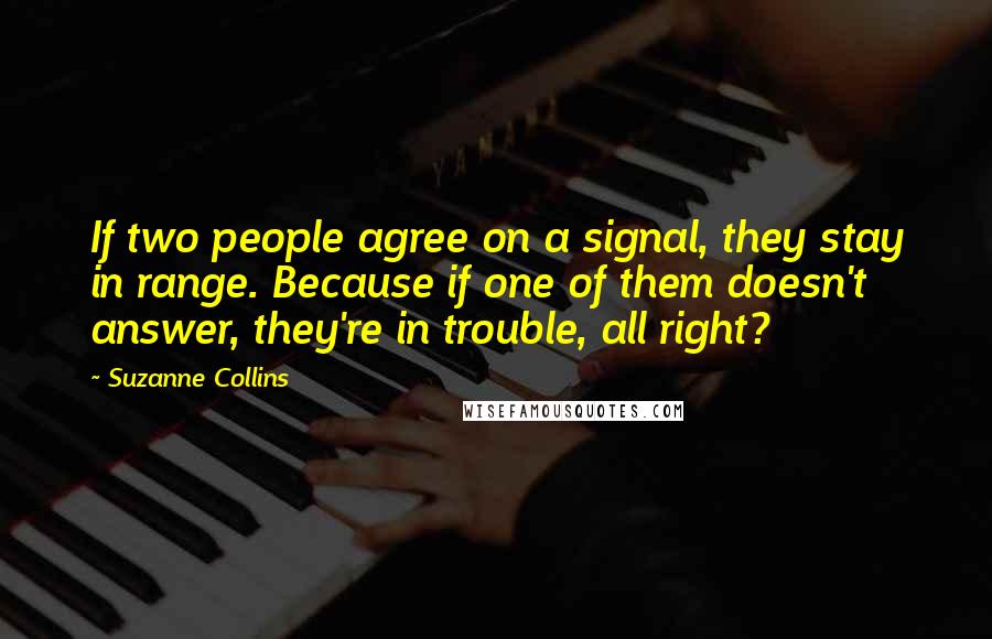 Suzanne Collins Quotes: If two people agree on a signal, they stay in range. Because if one of them doesn't answer, they're in trouble, all right?