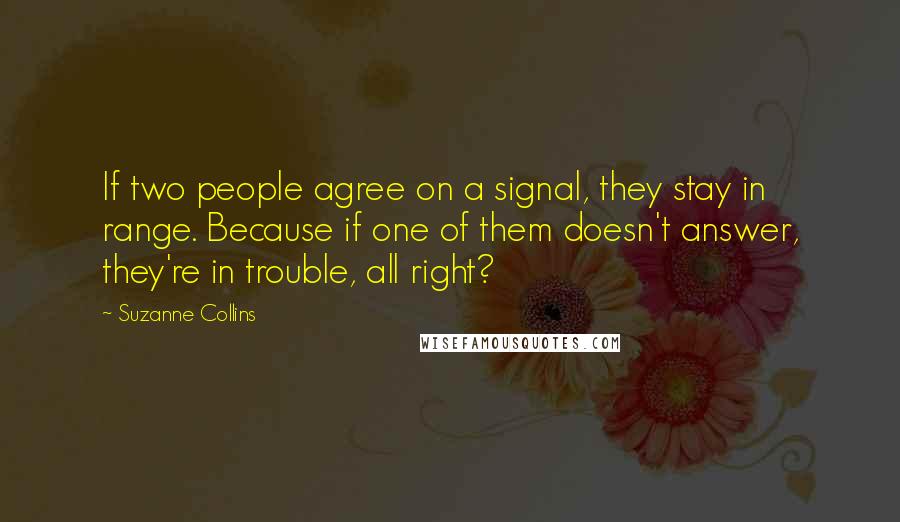 Suzanne Collins Quotes: If two people agree on a signal, they stay in range. Because if one of them doesn't answer, they're in trouble, all right?