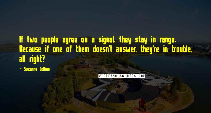 Suzanne Collins Quotes: If two people agree on a signal, they stay in range. Because if one of them doesn't answer, they're in trouble, all right?