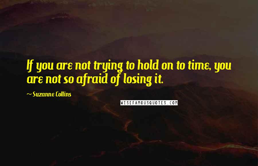 Suzanne Collins Quotes: If you are not trying to hold on to time, you are not so afraid of losing it.