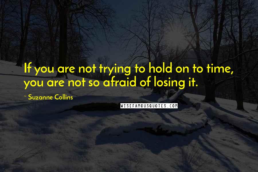 Suzanne Collins Quotes: If you are not trying to hold on to time, you are not so afraid of losing it.