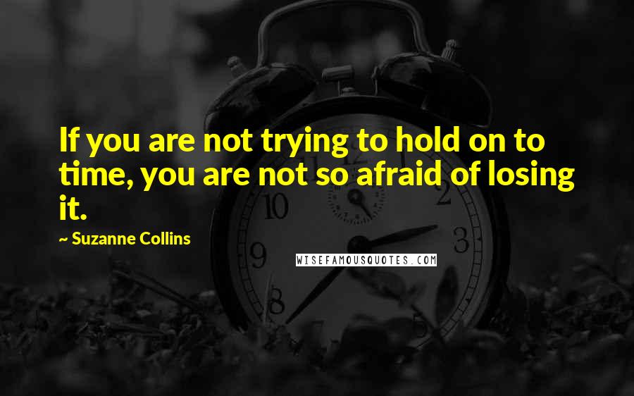 Suzanne Collins Quotes: If you are not trying to hold on to time, you are not so afraid of losing it.