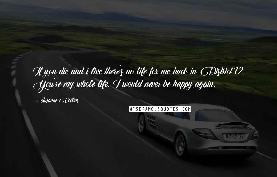 Suzanne Collins Quotes: If you die and i live there's no life for me back in District 12. You're my whole life. I would never be happy again.