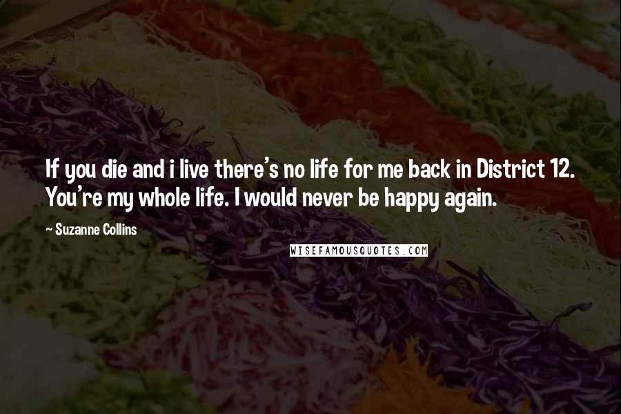 Suzanne Collins Quotes: If you die and i live there's no life for me back in District 12. You're my whole life. I would never be happy again.