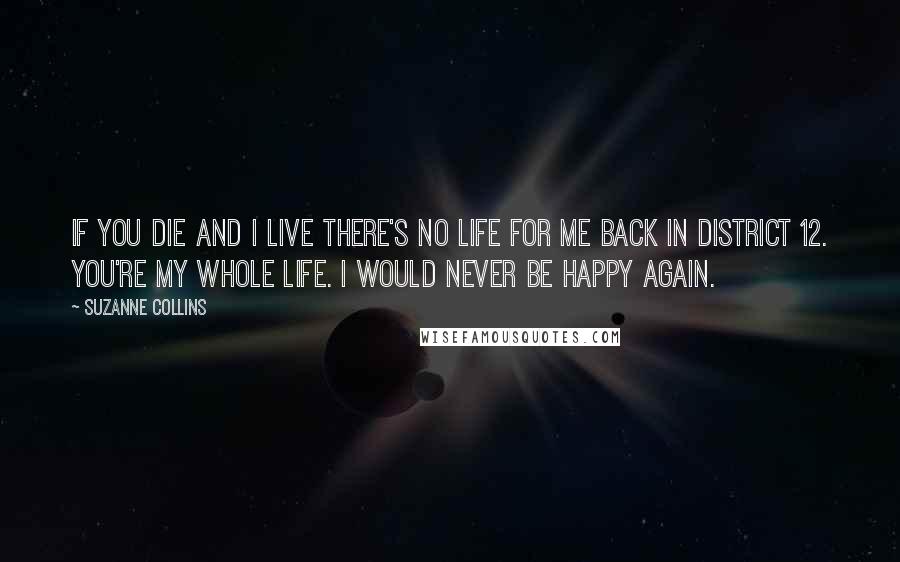 Suzanne Collins Quotes: If you die and i live there's no life for me back in District 12. You're my whole life. I would never be happy again.