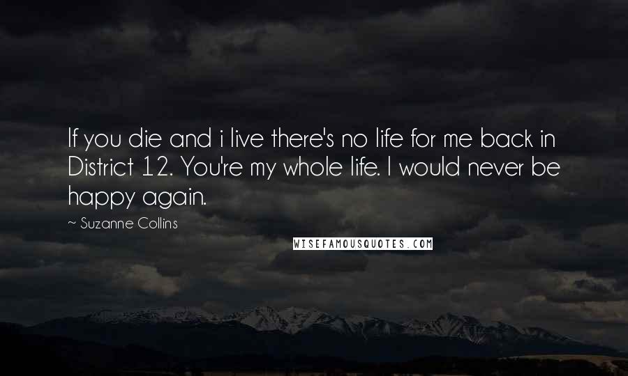 Suzanne Collins Quotes: If you die and i live there's no life for me back in District 12. You're my whole life. I would never be happy again.