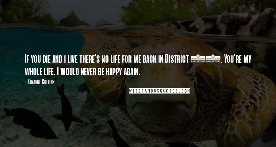 Suzanne Collins Quotes: If you die and i live there's no life for me back in District 12. You're my whole life. I would never be happy again.