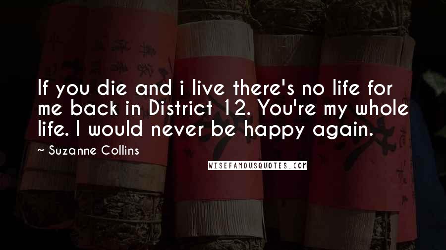 Suzanne Collins Quotes: If you die and i live there's no life for me back in District 12. You're my whole life. I would never be happy again.