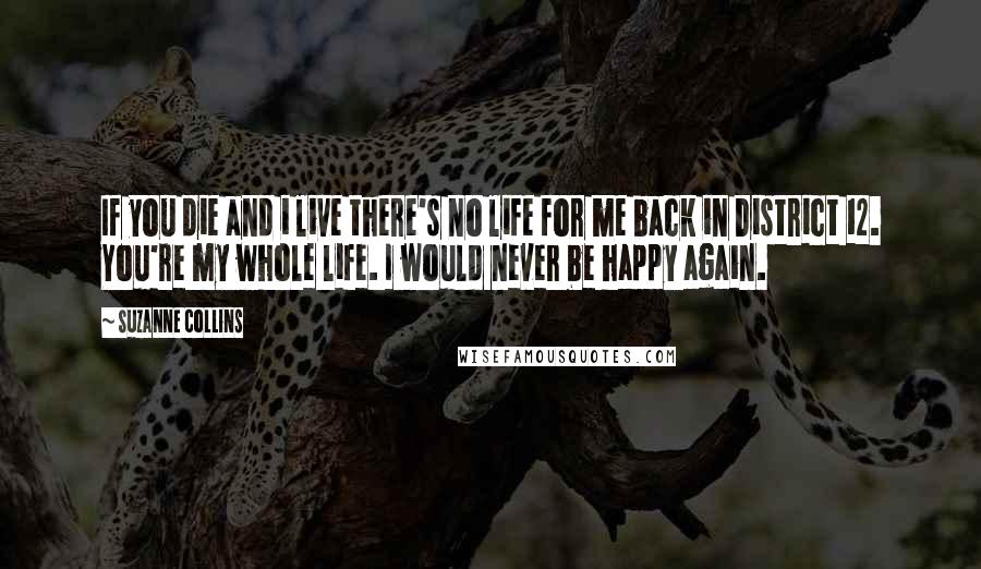 Suzanne Collins Quotes: If you die and i live there's no life for me back in District 12. You're my whole life. I would never be happy again.