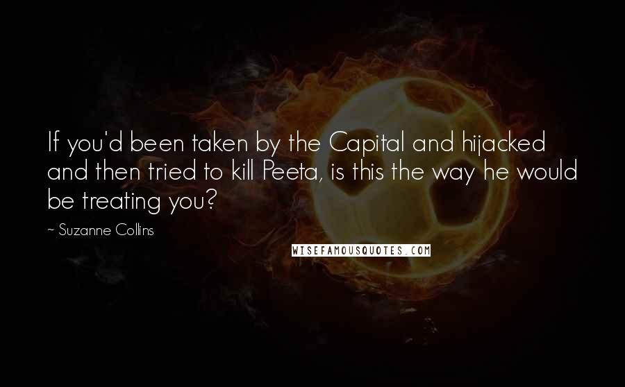 Suzanne Collins Quotes: If you'd been taken by the Capital and hijacked and then tried to kill Peeta, is this the way he would be treating you?