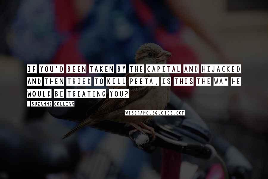 Suzanne Collins Quotes: If you'd been taken by the Capital and hijacked and then tried to kill Peeta, is this the way he would be treating you?