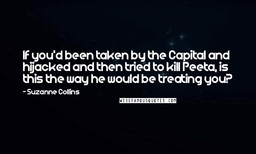 Suzanne Collins Quotes: If you'd been taken by the Capital and hijacked and then tried to kill Peeta, is this the way he would be treating you?