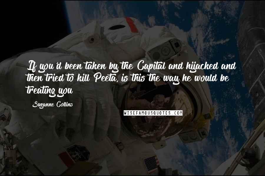 Suzanne Collins Quotes: If you'd been taken by the Capital and hijacked and then tried to kill Peeta, is this the way he would be treating you?