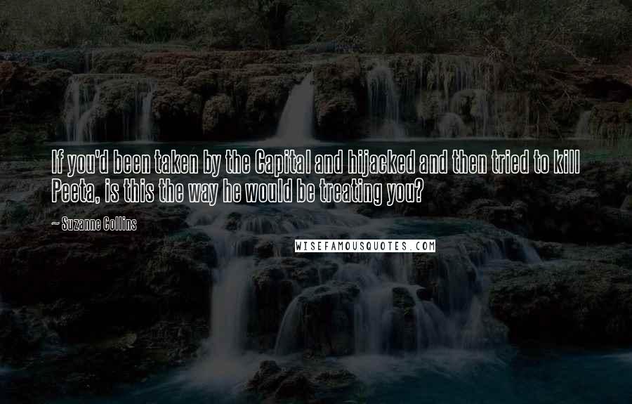 Suzanne Collins Quotes: If you'd been taken by the Capital and hijacked and then tried to kill Peeta, is this the way he would be treating you?