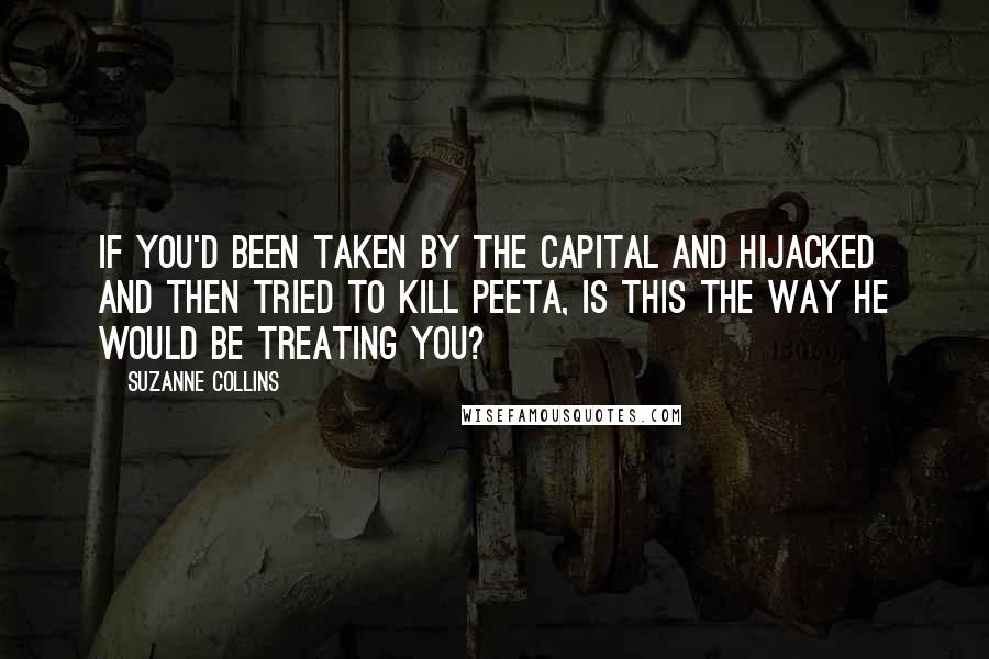 Suzanne Collins Quotes: If you'd been taken by the Capital and hijacked and then tried to kill Peeta, is this the way he would be treating you?