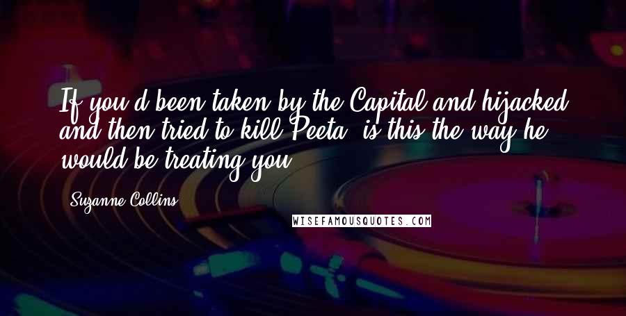 Suzanne Collins Quotes: If you'd been taken by the Capital and hijacked and then tried to kill Peeta, is this the way he would be treating you?