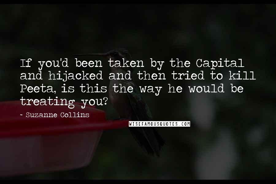 Suzanne Collins Quotes: If you'd been taken by the Capital and hijacked and then tried to kill Peeta, is this the way he would be treating you?