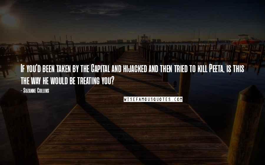 Suzanne Collins Quotes: If you'd been taken by the Capital and hijacked and then tried to kill Peeta, is this the way he would be treating you?