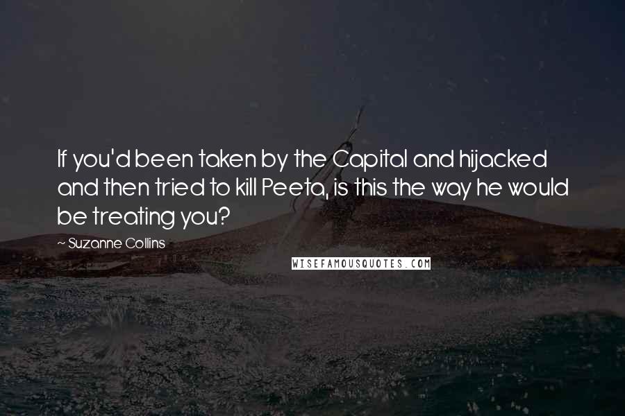 Suzanne Collins Quotes: If you'd been taken by the Capital and hijacked and then tried to kill Peeta, is this the way he would be treating you?