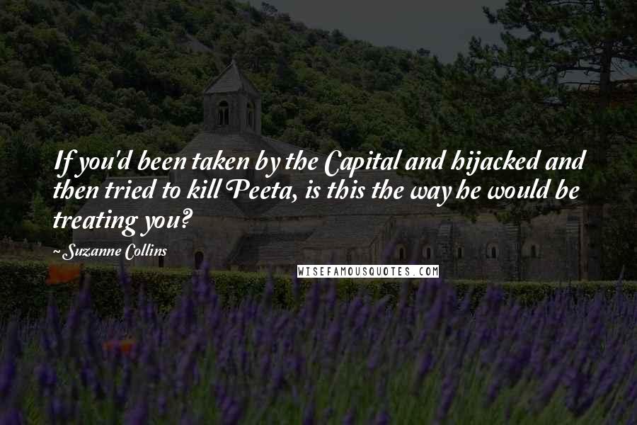 Suzanne Collins Quotes: If you'd been taken by the Capital and hijacked and then tried to kill Peeta, is this the way he would be treating you?