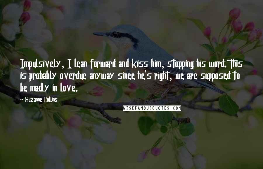 Suzanne Collins Quotes: Impulsively, I lean forward and kiss him, stopping his word. This is probably overdue anyway since he's right, we are supposed to be madly in love.