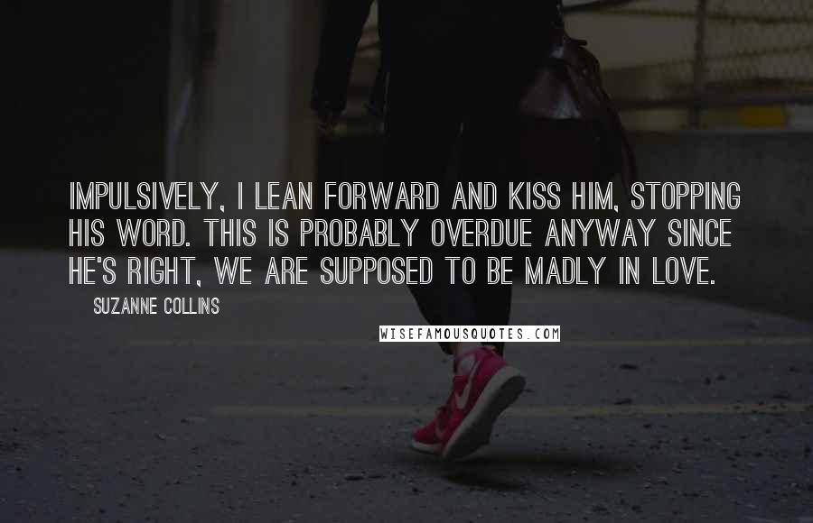 Suzanne Collins Quotes: Impulsively, I lean forward and kiss him, stopping his word. This is probably overdue anyway since he's right, we are supposed to be madly in love.