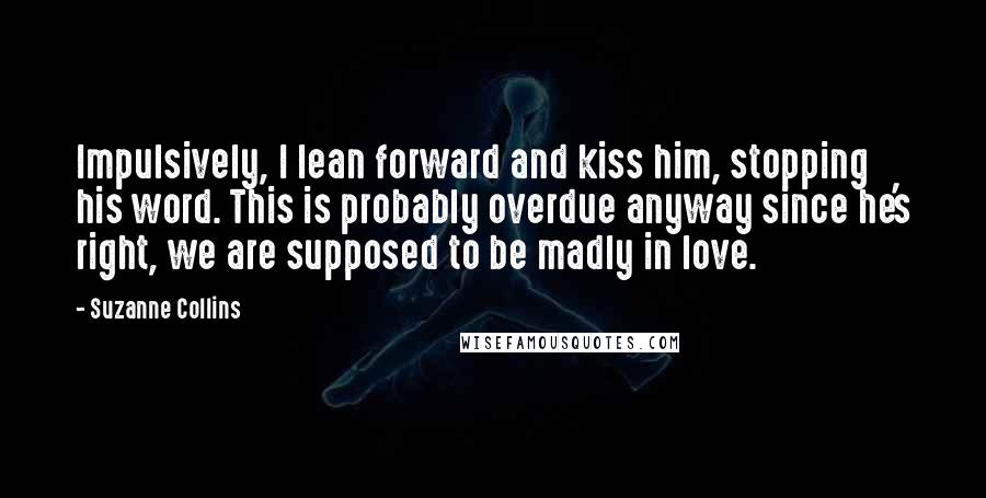 Suzanne Collins Quotes: Impulsively, I lean forward and kiss him, stopping his word. This is probably overdue anyway since he's right, we are supposed to be madly in love.