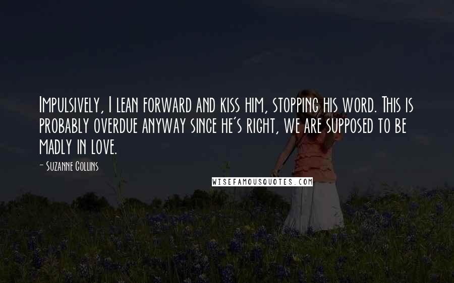 Suzanne Collins Quotes: Impulsively, I lean forward and kiss him, stopping his word. This is probably overdue anyway since he's right, we are supposed to be madly in love.