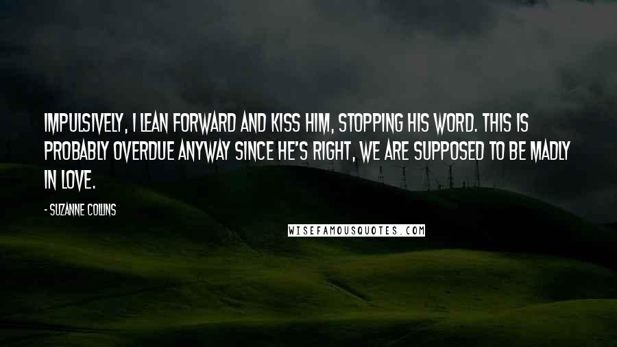 Suzanne Collins Quotes: Impulsively, I lean forward and kiss him, stopping his word. This is probably overdue anyway since he's right, we are supposed to be madly in love.