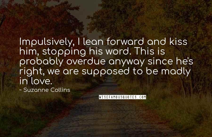 Suzanne Collins Quotes: Impulsively, I lean forward and kiss him, stopping his word. This is probably overdue anyway since he's right, we are supposed to be madly in love.