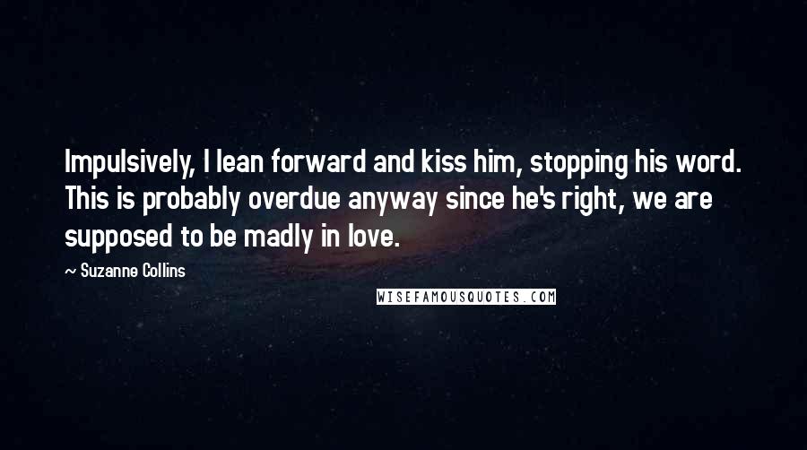 Suzanne Collins Quotes: Impulsively, I lean forward and kiss him, stopping his word. This is probably overdue anyway since he's right, we are supposed to be madly in love.