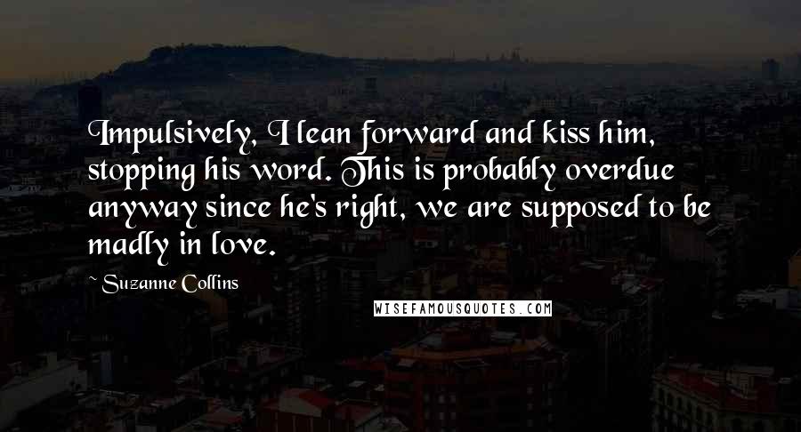 Suzanne Collins Quotes: Impulsively, I lean forward and kiss him, stopping his word. This is probably overdue anyway since he's right, we are supposed to be madly in love.