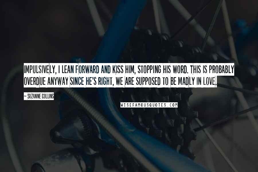 Suzanne Collins Quotes: Impulsively, I lean forward and kiss him, stopping his word. This is probably overdue anyway since he's right, we are supposed to be madly in love.