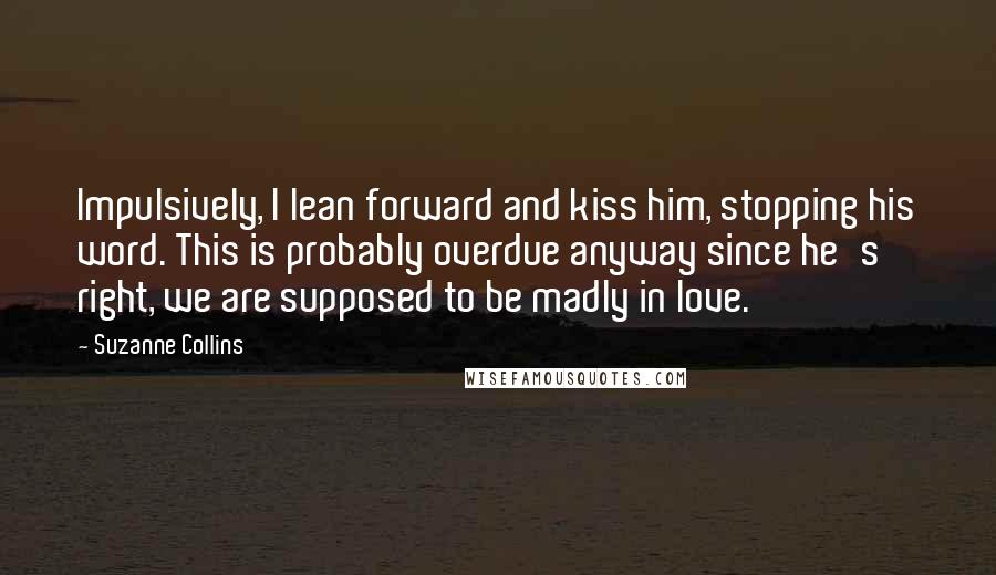Suzanne Collins Quotes: Impulsively, I lean forward and kiss him, stopping his word. This is probably overdue anyway since he's right, we are supposed to be madly in love.