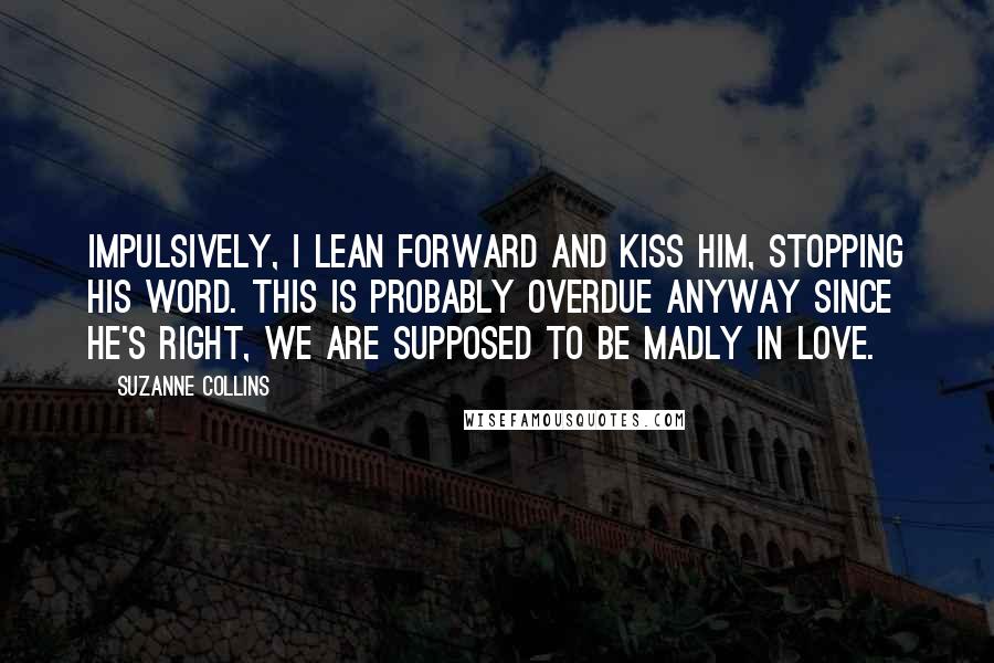 Suzanne Collins Quotes: Impulsively, I lean forward and kiss him, stopping his word. This is probably overdue anyway since he's right, we are supposed to be madly in love.