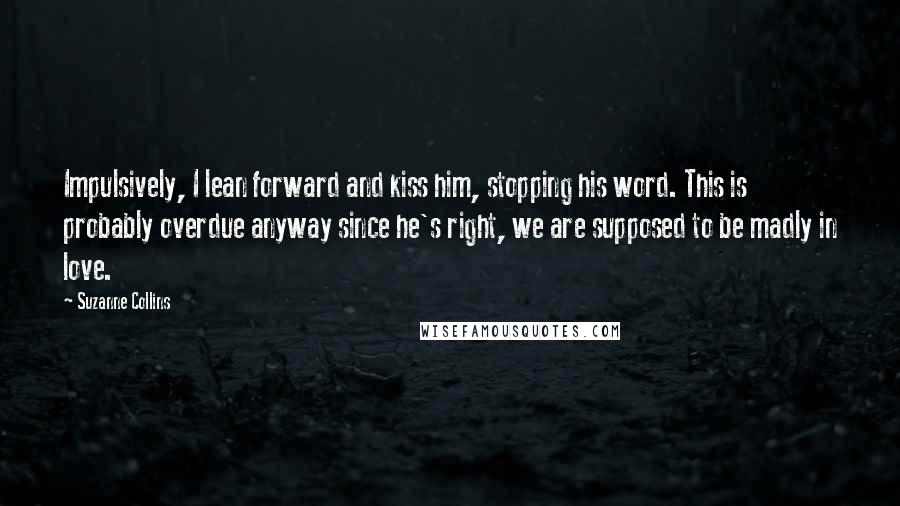 Suzanne Collins Quotes: Impulsively, I lean forward and kiss him, stopping his word. This is probably overdue anyway since he's right, we are supposed to be madly in love.