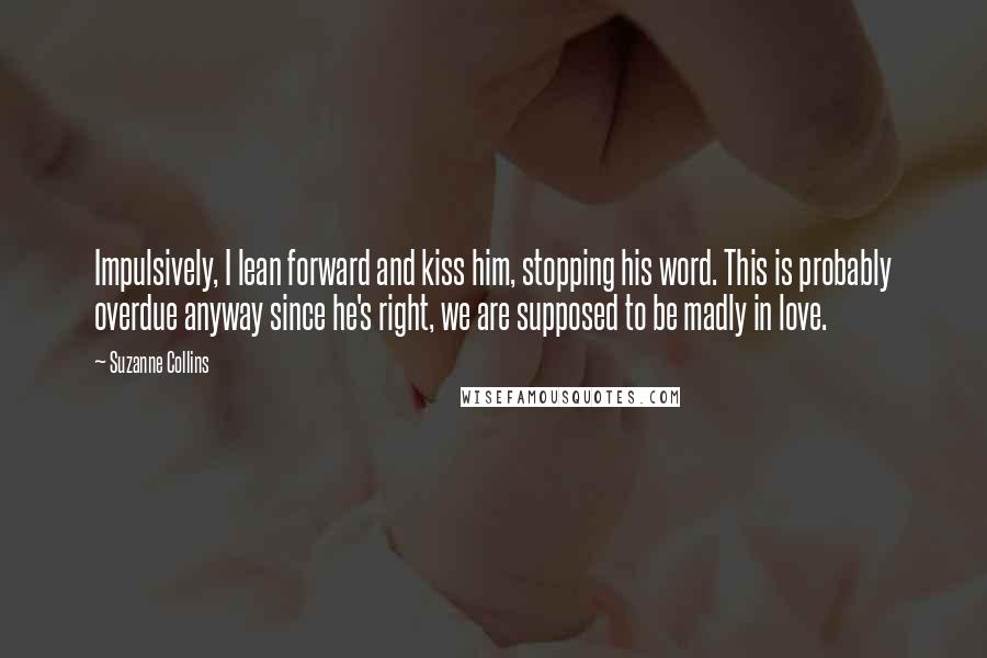 Suzanne Collins Quotes: Impulsively, I lean forward and kiss him, stopping his word. This is probably overdue anyway since he's right, we are supposed to be madly in love.