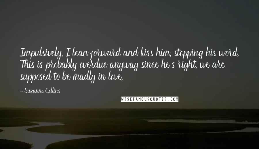 Suzanne Collins Quotes: Impulsively, I lean forward and kiss him, stopping his word. This is probably overdue anyway since he's right, we are supposed to be madly in love.