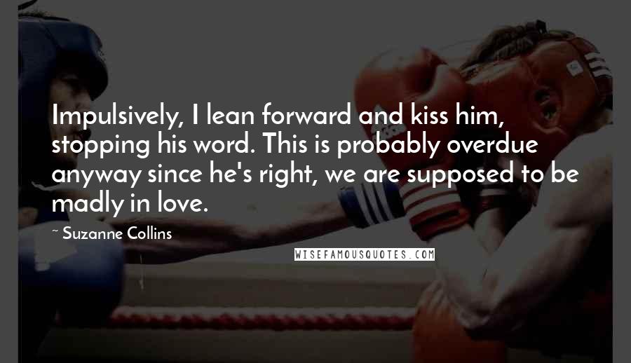 Suzanne Collins Quotes: Impulsively, I lean forward and kiss him, stopping his word. This is probably overdue anyway since he's right, we are supposed to be madly in love.