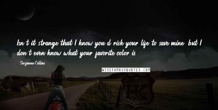 Suzanne Collins Quotes: Isn't it strange that I know you'd risk your life to save mine, but I don't even know what your favorite color is?