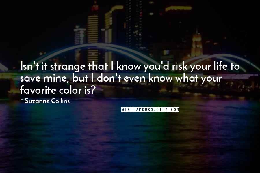 Suzanne Collins Quotes: Isn't it strange that I know you'd risk your life to save mine, but I don't even know what your favorite color is?