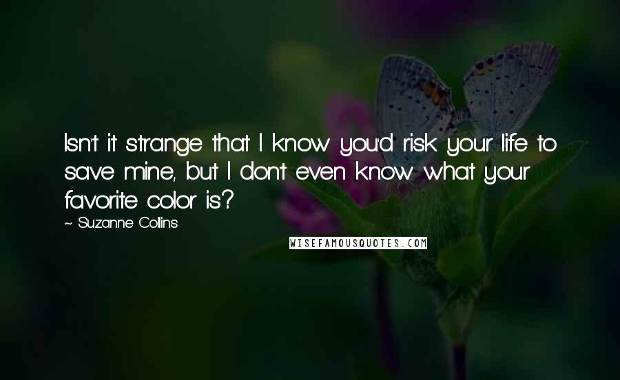 Suzanne Collins Quotes: Isn't it strange that I know you'd risk your life to save mine, but I don't even know what your favorite color is?
