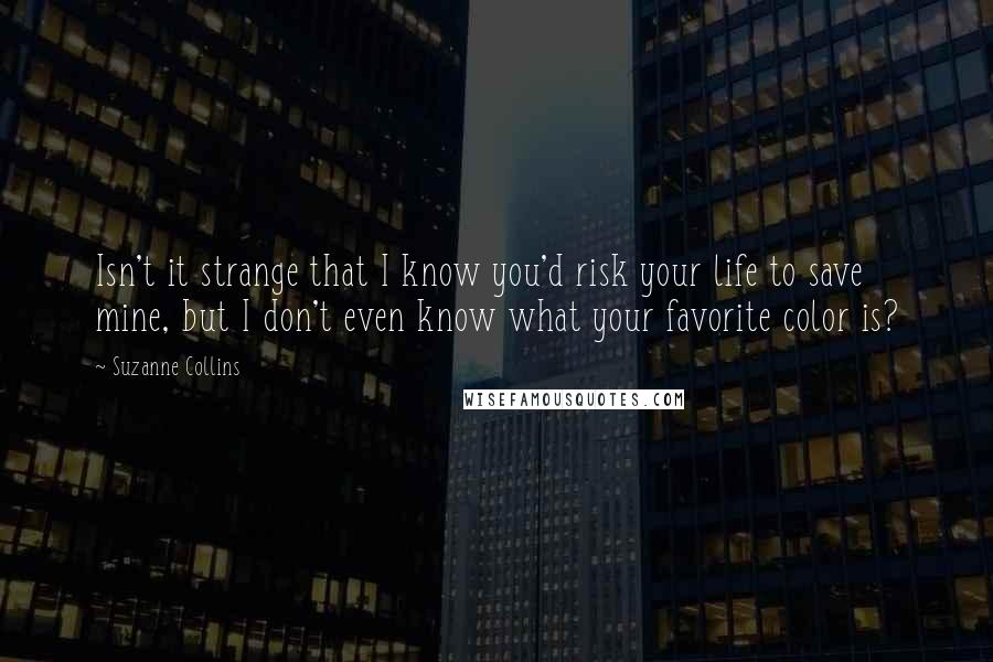 Suzanne Collins Quotes: Isn't it strange that I know you'd risk your life to save mine, but I don't even know what your favorite color is?