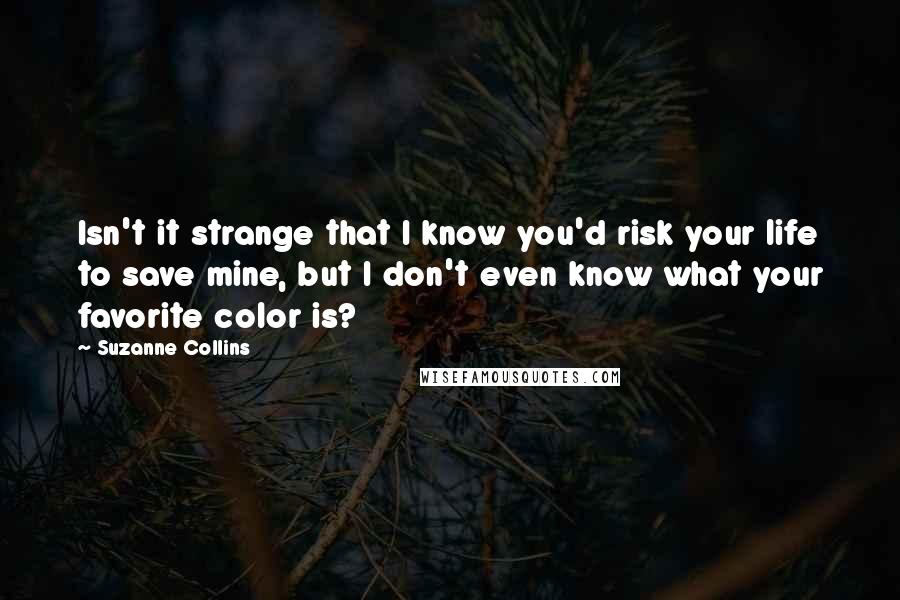 Suzanne Collins Quotes: Isn't it strange that I know you'd risk your life to save mine, but I don't even know what your favorite color is?