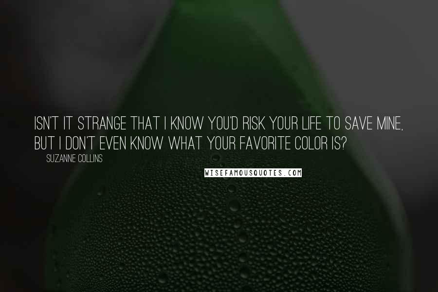 Suzanne Collins Quotes: Isn't it strange that I know you'd risk your life to save mine, but I don't even know what your favorite color is?