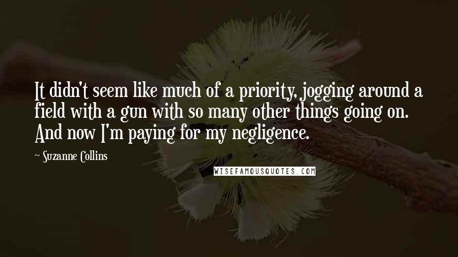 Suzanne Collins Quotes: It didn't seem like much of a priority, jogging around a field with a gun with so many other things going on. And now I'm paying for my negligence.