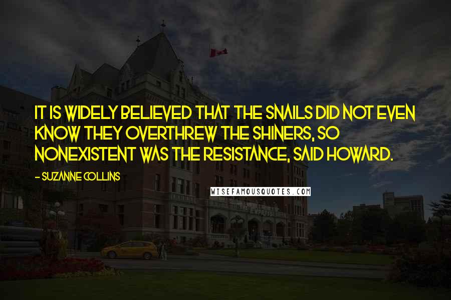 Suzanne Collins Quotes: It is widely believed that the snails did not even know they overthrew the shiners, so nonexistent was the resistance, said Howard.